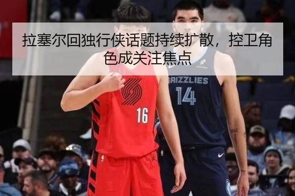 拉塞尔回独行侠话题持续扩散，控卫角色成关注焦点